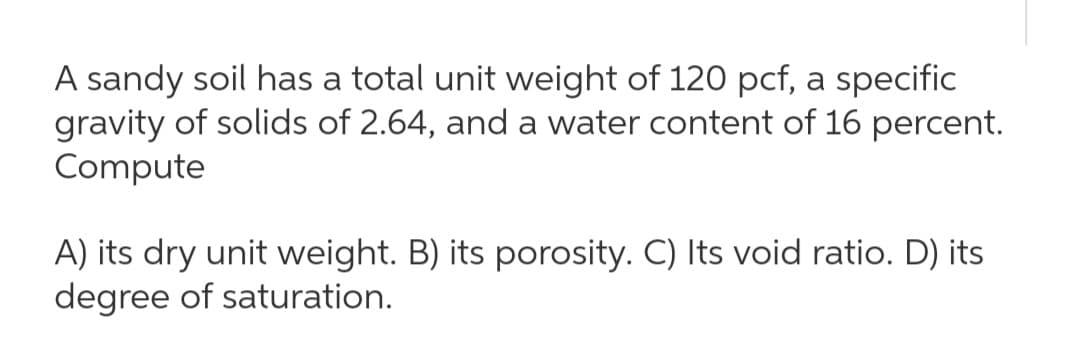 A sandy soil has a total unit weight of 120 pcf, a specific
gravity of solids of 2.64, and a water content of 16 percent.
Compute
A) its dry unit weight. B) its porosity. C) Its void ratio. D) its
degree of saturation.
