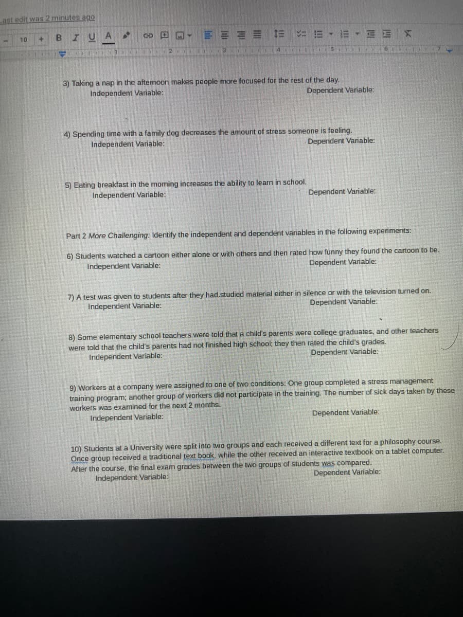 Last edit was 2 minutes ago
10
U A
CHD
E E
21111
3 I 14 r
3) Taking a nap in the aftermopn makes people more focused for the rest of the day.
Independent Variable:
Dependent Variable:
4) Spending time with a family dog decreases the amount of stress someone is feeling.
Independent Variable:
Dependent Variable:
5) Eating breakfast in the morning increases the ability to learn in school.
Independent Variable:
Dependent Variable:
Part 2 More Challenging: Identify the independent and dependent variables in the following experiments:
6) Students watched a cartoon either alone or with others and then rated how funny they found the cartoon to be.
Independent Variable:
Dependent Variable:
7) A test was given to students after they had.studied material either in silence or with the television turned on.
Independent Variable:
Dependent Variable:
8) Some elementary school teachers were told that a child's parents were college graduates, and other teachers
were told that the child's parents had not finished high school; they then rated the child's grades.
Independent Variable:
Dependent Variable:
9) Workers at a company were assigned to one of twO conditions: One group completed a stress management
training program; another group of workers did not participate in the training. The number of sick days taken by these
workers was examined for the next 2 months.
Independent Variable:
Dependent Variable:
10) Students at a University were split into two groups and each received a different text for a philosophy course.
Once group received a traditional text book, while the other received an interactive textbook on a tablet computer.
After the course, the final exam grades between the two groups of students was compared.
Dependent Variable:
Independent Variable:
