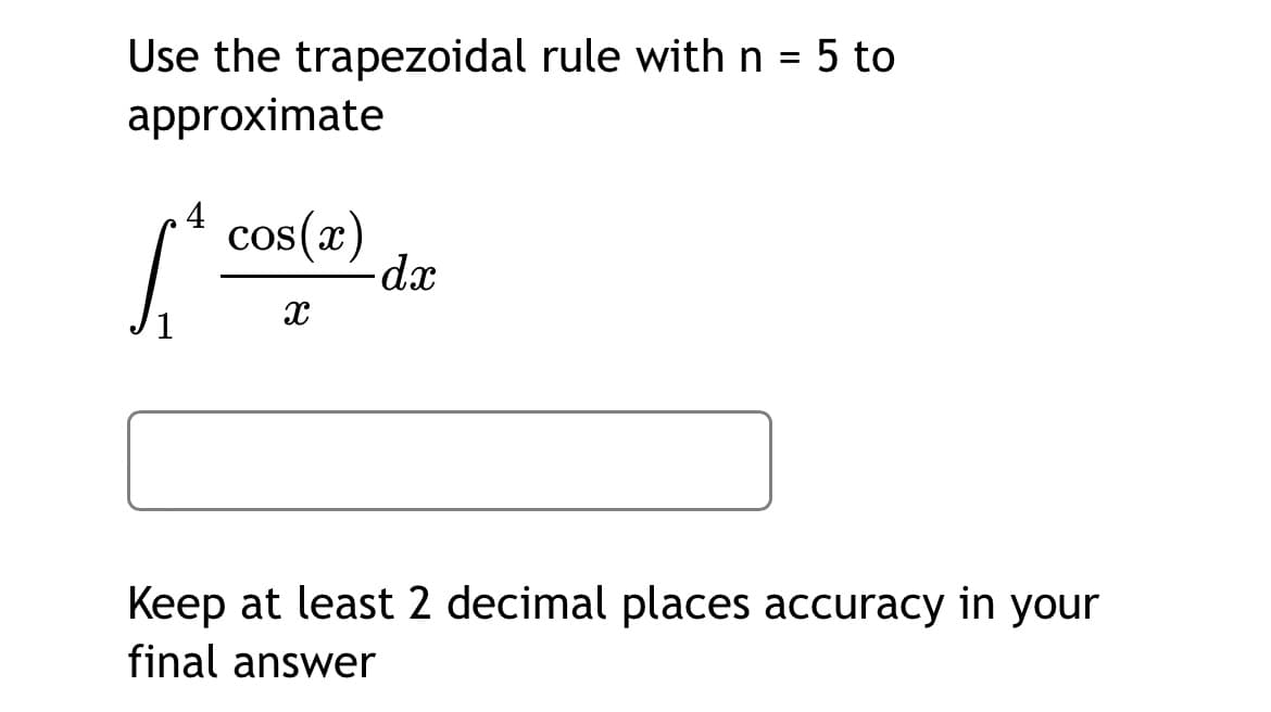 Use the trapezoidal rule with n = 5 to
%3D
approximate
4
cos(x)
dx
Keep at least 2 decimal places accuracy in your
final answer
