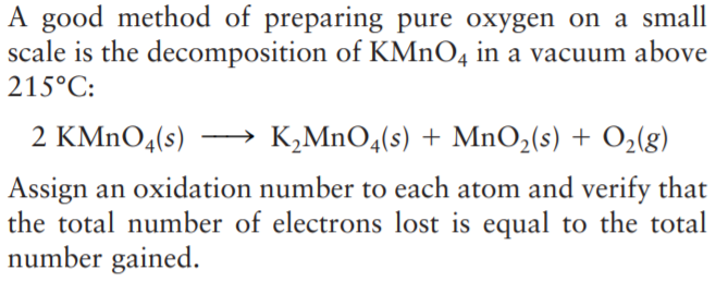 A good method of preparing pure oxygen on a small
scale is the decomposition of KMnO4 in a vacuum above
215°C:
2 KMnO4(s) → K,MnO4(s) + MnO,(s) + O3(g)
Assign an oxidation number to each atom and verify that
the total number of electrons lost is equal to the total
number gained.
