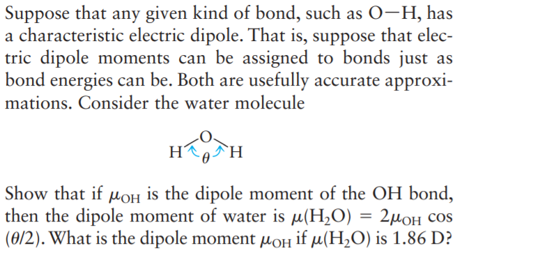 Suppose that any given kind of bond, such as 0-H, has
a characteristic electric dipole. That is, suppose that elec-
tric dipole moments can be assigned to bonds just as
bond energies can be. Both are usefully accurate approxi-
mations. Consider the water molecule
H
`H
Show that if MOH is the dipole moment of the OH bond,
then the dipole moment of water is µ(H2O) = 2µ0H cos
(0/2). What is the dipole moment µoH if µ(H,O) is 1.86 D?
