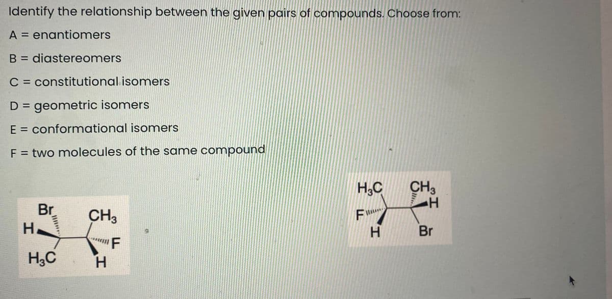 Identify the relationship between the given pairs of compounds. Choose from:
A = enantiomers
B = diastereomers
C = constitutional isomers
D = geometric isomers
%3D
E = conformational isomers
F = two molecules of the same compound
H,C
CH3
Br
CH3
H.
Br
F
H,C
H.
