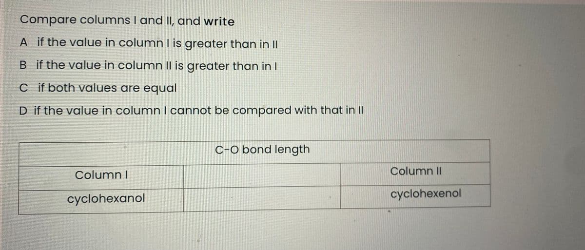 Compare columns I and II, and write
A if the value in columnl is greater than in II
B if the value in column Il is greater than in I
Cif both values are equal
D if the value in column I cannot be compared with that in II
C-O bond length
Column I
Column II
cyclohexanol
cyclohexenol
