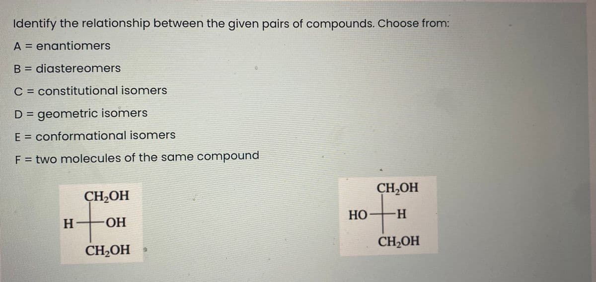 Identify the relationship between the given pairs of compounds. Choose from:
A = enantiomers
B = diastereomers
C = constitutional isomers
D = geometric isomers
E = conformational isomers
F = two molecules of the same compound
CH,OH
CH,OH
Но-
--
H-
OH
CH2OH
CH2OH
