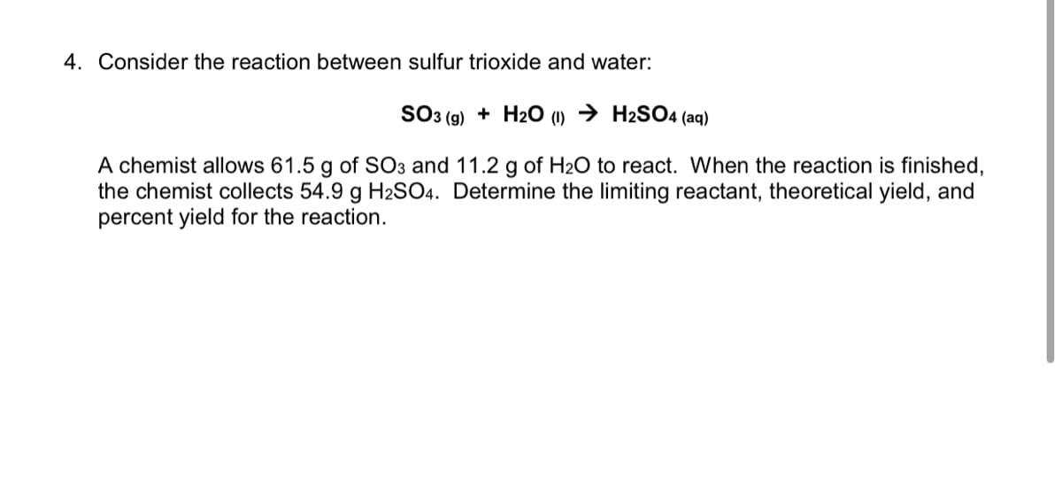 4. Consider the reaction between sulfur trioxide and water:
SO3 (g) + H2O (1) → H2SO4 (aq)
A chemist allows 61.5 g of SO3 and 11.2 g of H2O to react. When the reaction is finished,
the chemist collects 54.9 g H2SO4. Determine the limiting reactant, theoretical yield, and
percent yield for the reaction.
