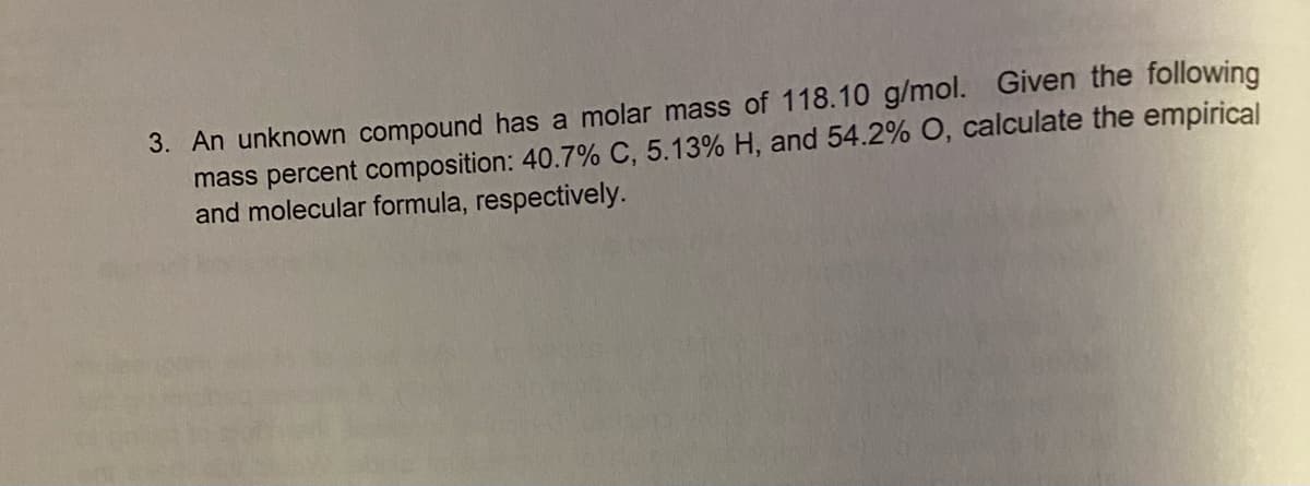 3. An unknown compound has a molar mass of 118.10 g/mol. Given the following
mass percent composition: 40.7% C, 5.13% H, and 54.2% O, calculate the empirical
and molecular formula, respectively.
