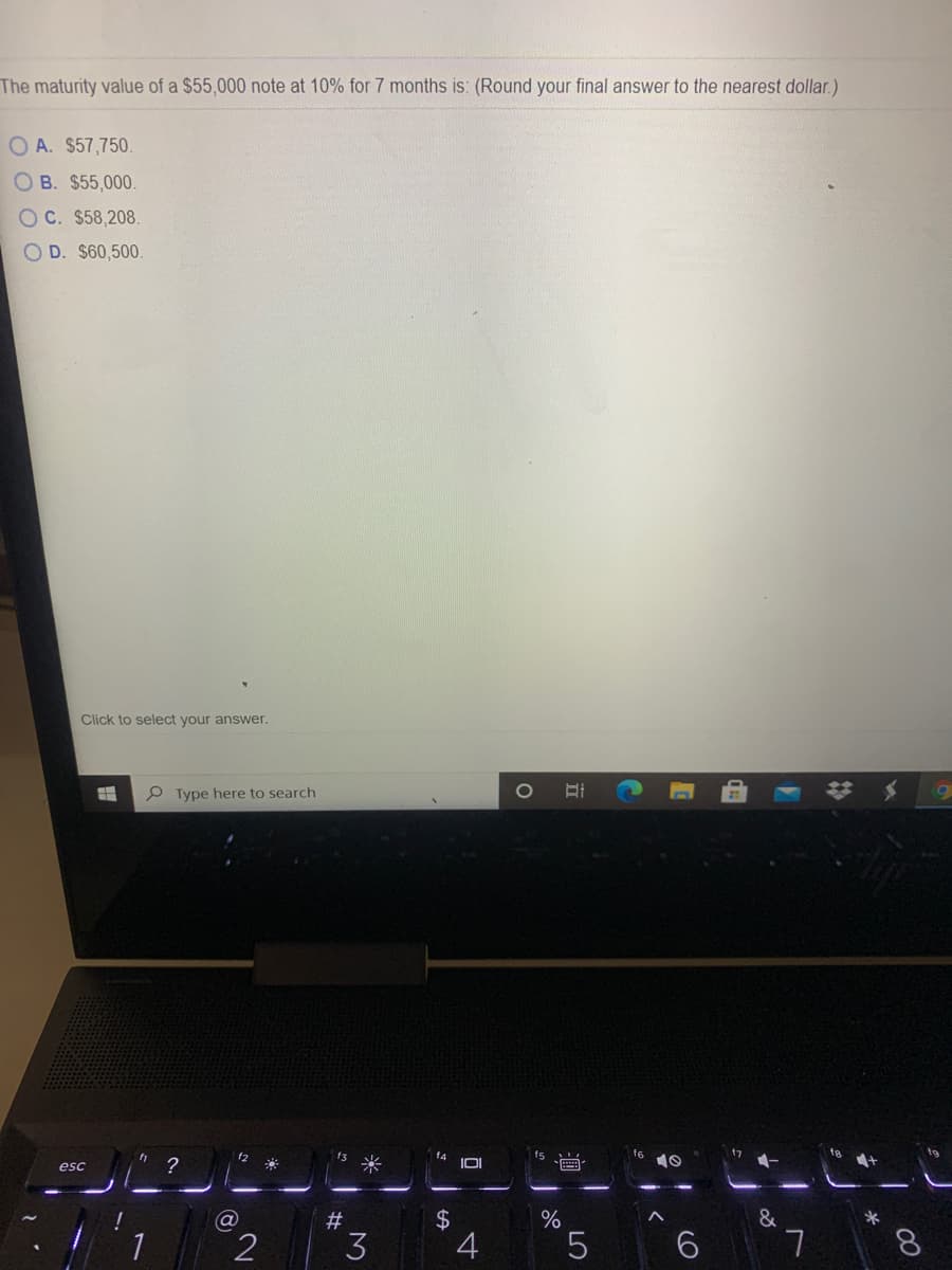 The maturity value of a $55,000 note at 10% for 7 months is: (Round your final answer to the nearest dollar.)
O A. $57,750.
O B. $55,000.
O C. $58,208.
OD. $60,500.
Click to select your answer.
P Type here to search
f2
f3
f4
?
米
esc
&
2$
4
#
1
3
8.
