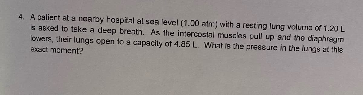 4. A patient at a nearby hospital at sea level (1.00 atm) with a resting lung volume of 1.20L
is asked to take a deep breath. As the intercostal muscles pull up and the diaphragm
lowers, their lungs open to a capacity of 4.85 L. What is the pressure in the lungs at this
exact moment?
