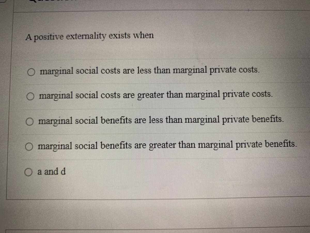 A positive externality exists when
O marginal social costs are less than marginal private costs.
O marginal social costs are greater than marginal private costs.
O marginal social benefits are less than marginal private benefits.
O marginal social benefits are greater than marginal private benefits.
O a and d

