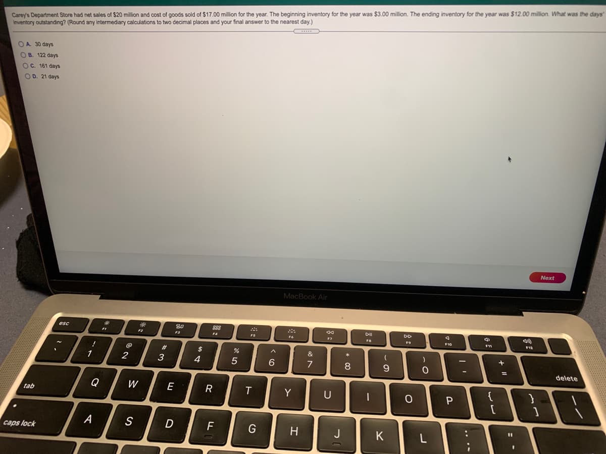 Carey's Department Store had net sales of $20 million and cost of goods sold of $17.00 million for the year. The beginning inventory for the year was $3.00 million. The ending inventory for the year was $12.00 million. What was the days'
inventory outstanding? (Round any intermediary calculations to two decimal places and your final answer to the nearest day.)
OA. 30 days
O B. 122 days
OC. 161 days
O D. 21 days
Next
MacBook Air
esc
80
88
DII
DD
F4
FS
F7
FB
F9
F10
F12
@
23
24
&
2
3
4
6
8.
delete
Q
W
E
R
T
Y
{
tab
A
S
D
G
H
J
K
caps lock
.. .-
-

