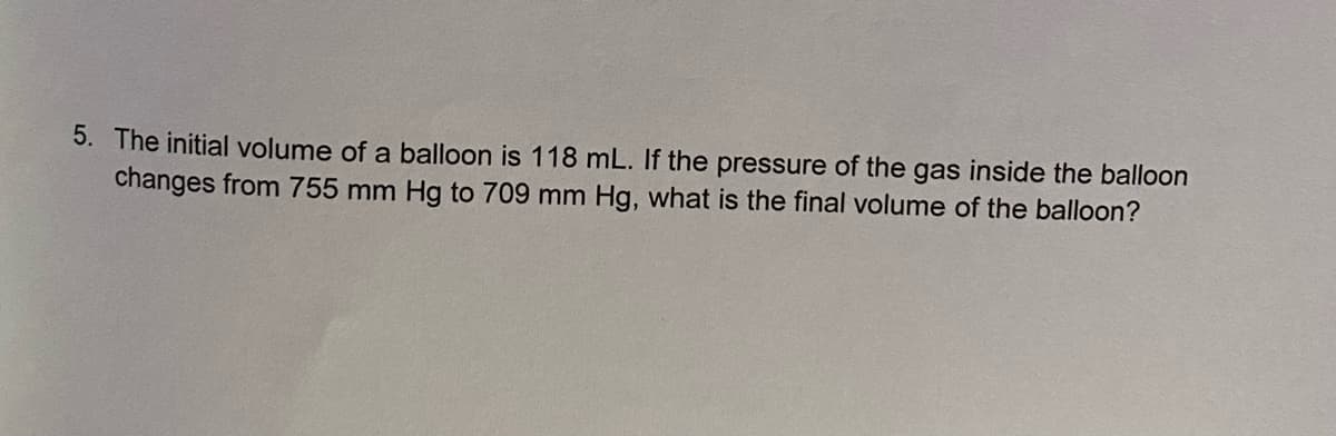 5. The initial volume of a balloon is 118 mL. If the pressure of the gas inside the balloon
changes from 755 mm Hg to 709 mm Hg, what is the final volume of the balloon?
