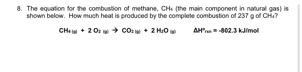8. The equation for the combustion of methane, CH4 (the main component in natural gas) is
shown below. How much heat is produced by the complete combustion of 237 g of CH4?
CH4 (g) + 2 O2 (g) → CO2 (g) + 2 H2O (g)
AH°rxn = -802.3 kJ/mol
