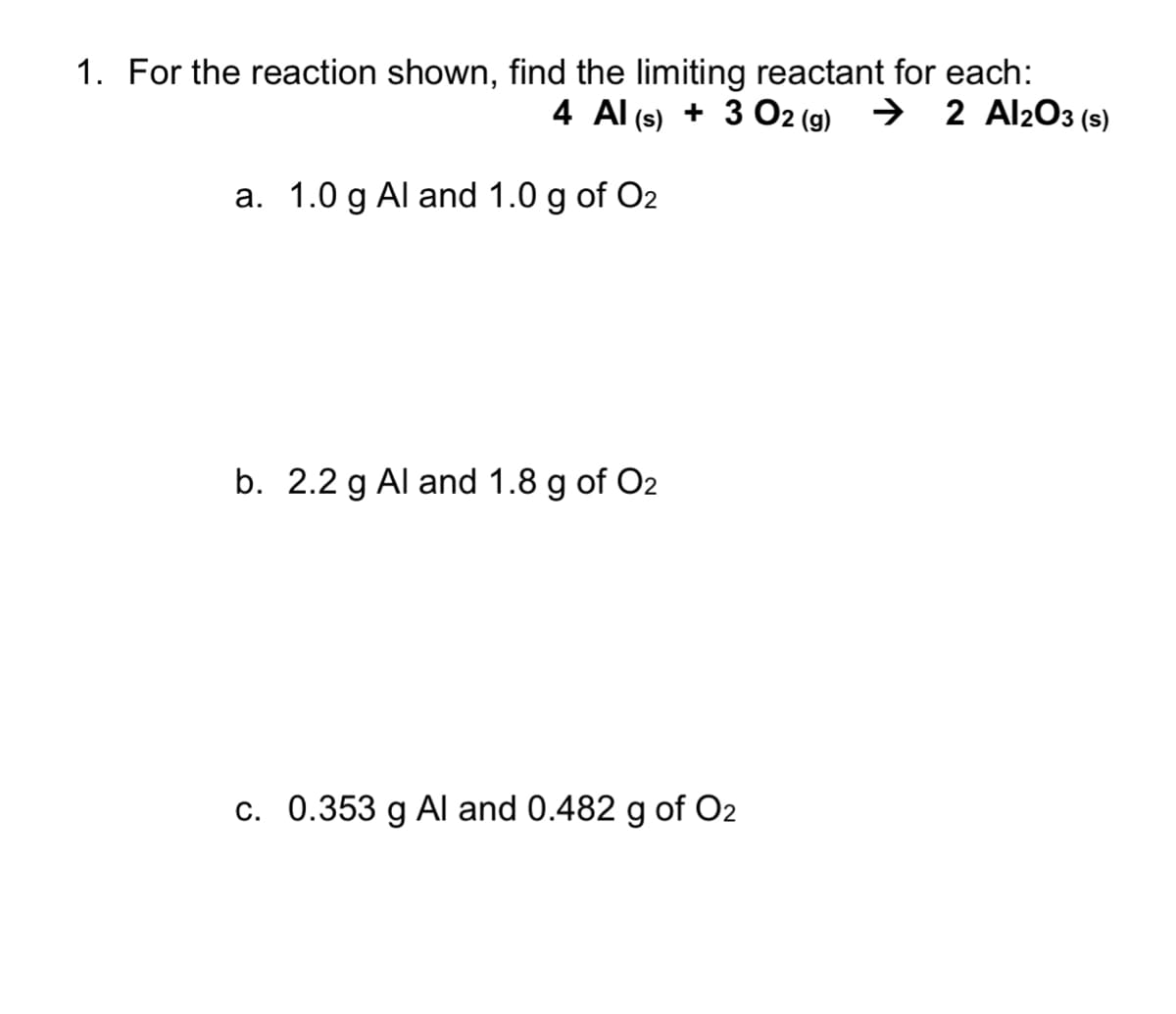 1. For the reaction shown, find the limiting reactant for each:
4 Al (s) + 3 O2 (g) → 2 Al2O3 (s)
a. 1.0 g Al and 1.0 g of O2
b. 2.2 g Al and 1.8 g of O2
c. 0.353 g Al and 0.482 g of O2
