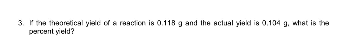 3. If the theoretical yield of a reaction is 0.118 g and the actual yield is 0.104 g, what is the
percent yield?
