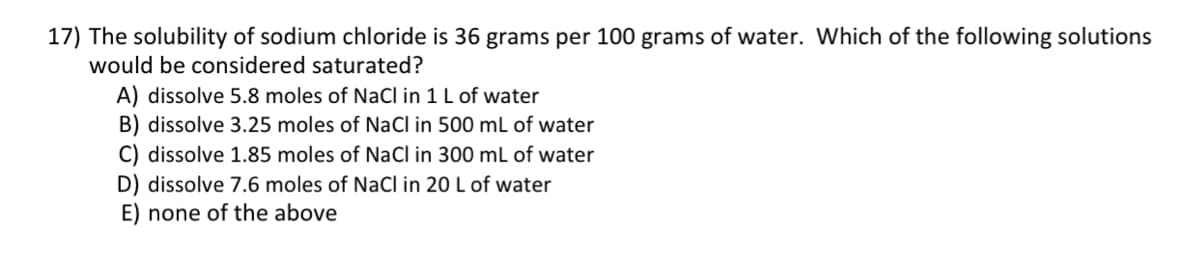 17) The solubility of sodium chloride is 36 grams per 100 grams of water. Which of the following solutions
would be considered saturated?
A) dissolve 5.8 moles of NaCl in 1 L of water
B) dissolve 3.25 moles of NaCl in 500 mL of water
C) dissolve 1.85 moles of NaCl in 300 mL of water
D) dissolve 7.6 moles of NaCl in 20 L of water
E) none of the above