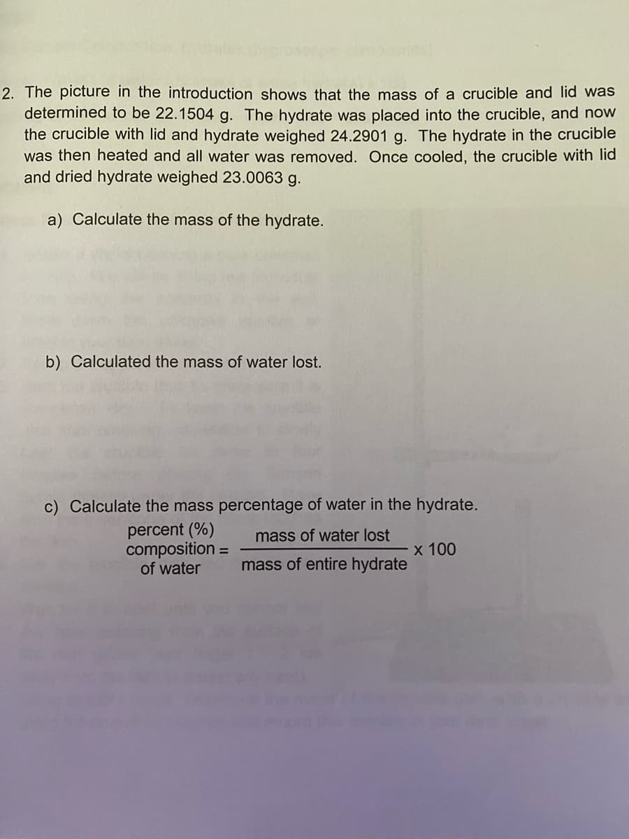 2. The picture in the introduction shows that the mass of a crucible and lid was
determined to be 22.1504 g. The hydrate was placed into the crucible, and now
the crucible with lid and hydrate weighed 24.2901 g. The hydrate in the crucible
was then heated and all water was removed. Once cooled, the crucible with lid
and dried hydrate weighed 23.0063 g.
a) Calculate the mass of the hydrate.
b) Calculated the mass of water lost.
c) Calculate the mass percentage of water in the hydrate.
percent (%)
composition =
of water
mass of water lost
х 100
mass of entire hydrate
