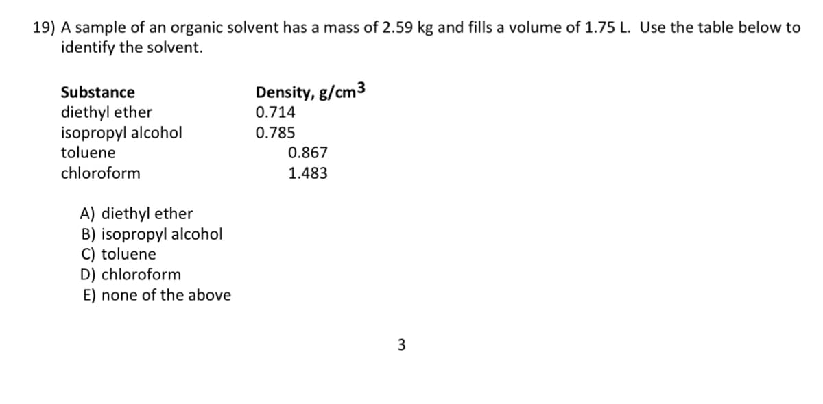 19) A sample of an organic solvent has a mass of 2.59 kg and fills a volume of 1.75 L. Use the table below to
identify the solvent.
Substance
Density, g/cm3
diethyl ether
0.714
isopropyl alcohol
0.785
toluene
0.867
chloroform
1.483
A) diethyl ether
B) isopropyl alcohol
C) toluene
D) chloroform
E) none of the above
3
