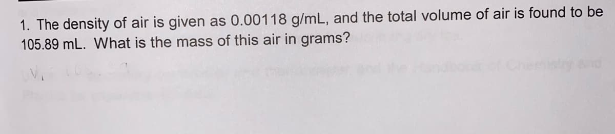 1. The density of air is given as 0.00118 g/mL, and the total volume of air is found to be
105.89 mL. What is the mass of this air in grams?
