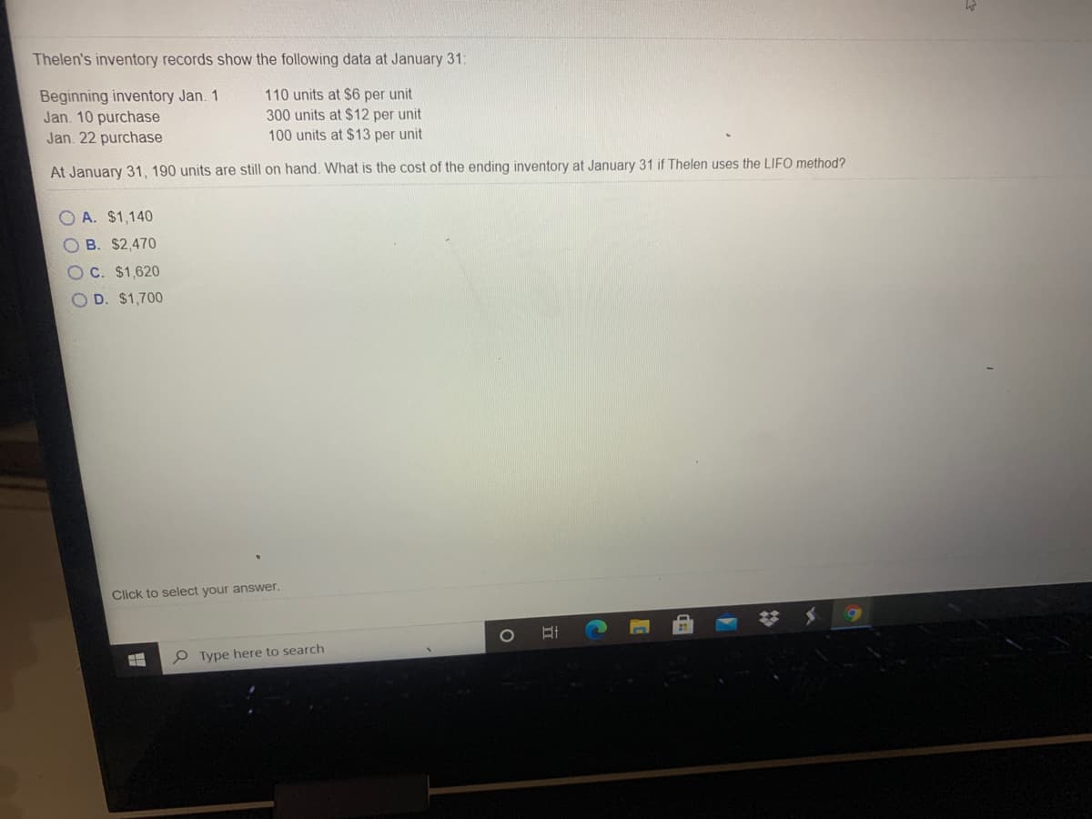 Thelen's inventory records show the following data at January 31:
Beginning inventory Jan. 1
Jan. 10 purchase
Jan. 22 purchase
110 units at $6 per unit
300 units at $12 per unit
100 units at $13 per unit
At January 31, 190 units are still on hand. What is the cost of the ending inventory at January 31 if Thelen uses the LIFO method?
O A. $1,140
O B. $2,470
OC. $1,620
O D. $1,700
Click to select your answer.
%23
P Type here to search
