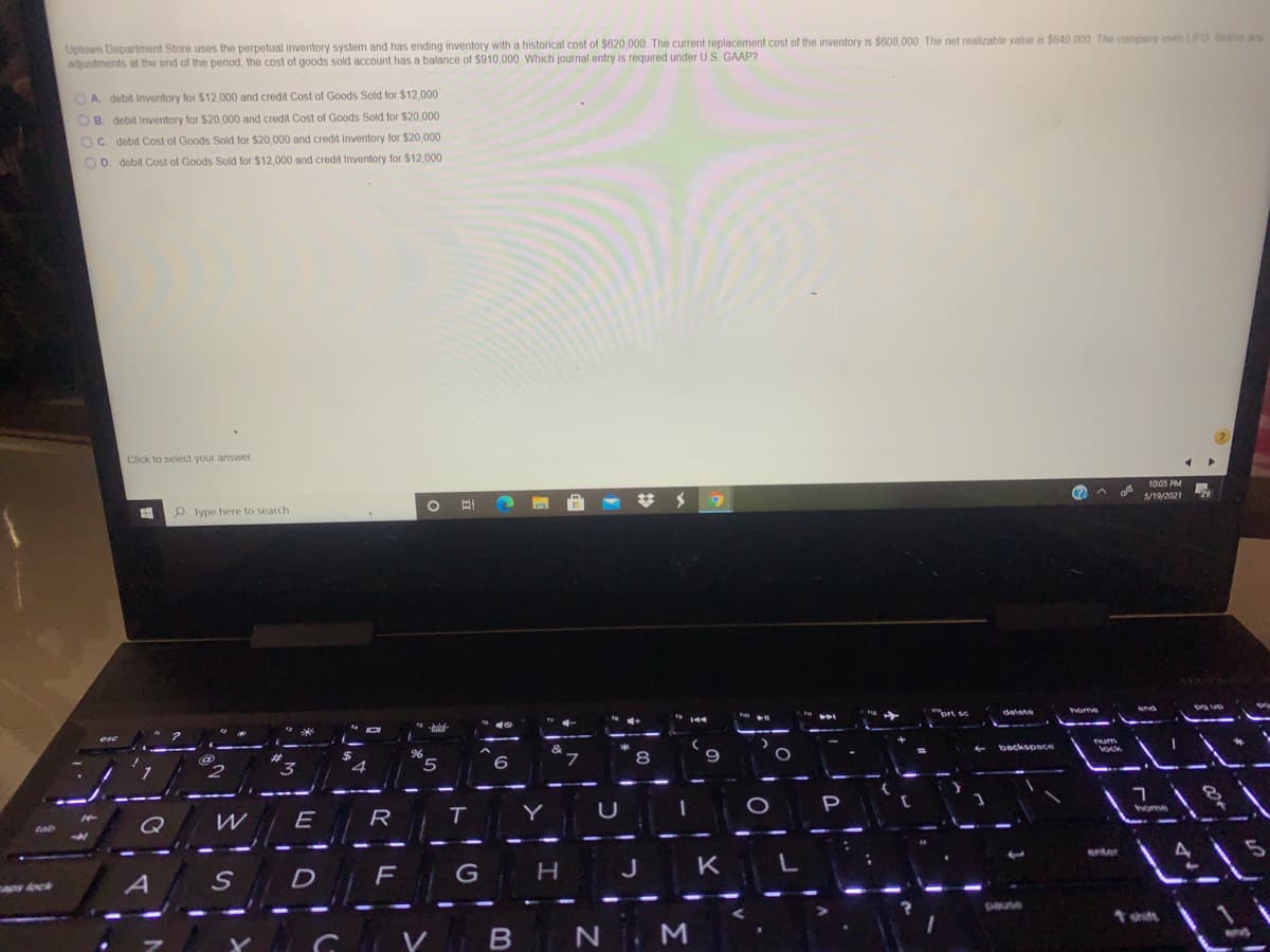 Uptown Department Store uses the perpetual inventory system and has ending inventory with a historical cost of $620,000. The current replacement cost of the inventory is $608,000 The net realizable value is $640 000 The company uses LIFO Before any
adjustments at the end of the period, the cost of goods sold account has a balance of $910,000 Which journal entry is required under US. GAAP?
OA. debit Inventory for $12,000 and credit Cost of Goods Sold for $12,000
OB. debit Inventory for $20,000 and credit Cost of Goods Sold for $20,000
OC. debit Cost of Goods Sold for $20,000 and credit Inventory for $20,000
OD. debit Cost of Goods Sold for $12.000 and credit Inventory for $12.000
Click to select your answer.
1005 PM
# メ
5/19/2021
P Type here to search
delete
home
backspace
96
5
8
Y
U
P
Q
W
R
tab
enter
G
K
D
