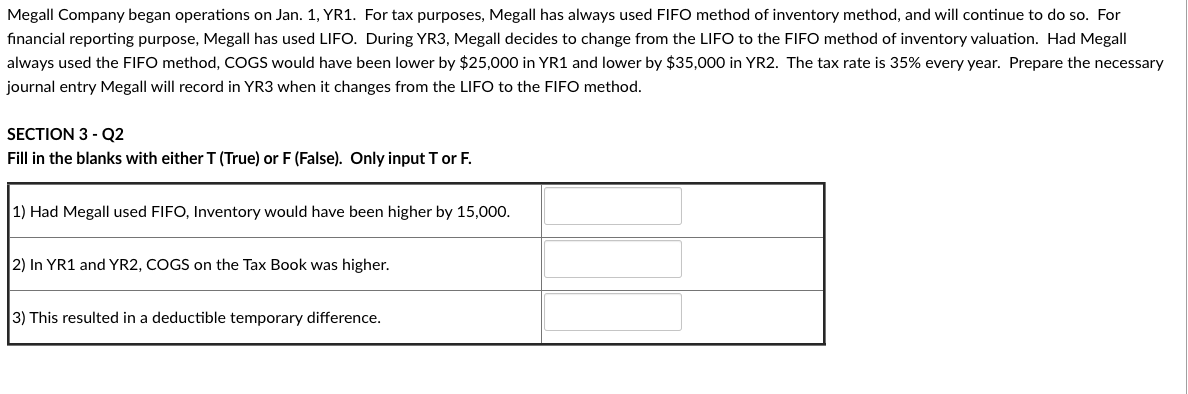 Megall Company began operations on Jan. 1, YR1. For tax purposes, Megall has always used FIFO method of inventory method, and will continue to do so. For
financial reporting purpose, Megall has used LIFO. During YR3, Megall decides to change from the LIFO to the FIFO method of inventory valuation. Had Megall
always used the FIFO method, COGS would have been lower by $25,000 in YR1 and lower by $35,000 in YR2. The tax rate is 35% every year. Prepare the necessary
journal entry Megall will record in YR3 when it changes from the LIFO to the FIFO method.
SECTION 3 - Q2
Fill in the blanks with either T (True) or F (False). Only input T or F.
1) Had Megall used FIFO, Inventory would have been higher by 15,000.
2) In YR1 and YR2, COGS on the Tax Book was higher.
3) This resulted in a deductible temporary difference.