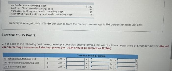 Variable manufacturing cost
Applied fixed manufacturing cost
Variable selling and administrative cost
Allocated fixed selling and administrative cost
To achieve a target price of $469 per lawn mower, the markup percentage is 11.6 percent on total unit cost.
Exercise 15-35 Part 2
2. For each of the following cost bases, develop a cost-plus pricing formula that will result in a target price of $469 per mower: (Round
your percentage answers to 2 decimal places (i.e., .1234 should be entered as 12.34).)
(a) Variable manufacturing cost
(b) Absorption manufacturing cost
(c) Total variable cost
$ 282
47
58
?
$
$
$
469
469
469-
Cost-Plus Pricing Formula
++
of Bad Ser
je je je
%