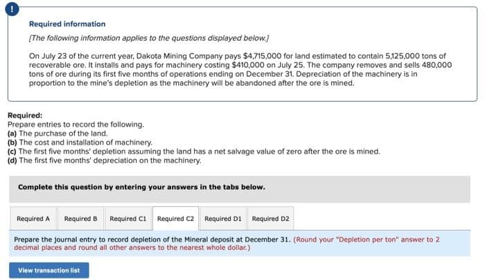 Required information
[The following information applies to the questions displayed below.]
On July 23 of the current year, Dakota Mining Company pays $4,715,000 for land estimated to contain 5,125,000 tons of
recoverable ore. It installs and pays for machinery costing $410,000 on July 25. The company removes and sells 480,000
tons of ore during its first five months of operations ending on December 31. Depreciation of the machinery is in
proportion to the mine's depletion as the machinery will be abandoned after the ore is mined.
Required:
Prepare entries to record the following.
(a) The purchase of the land.
(b) The cost and installation of machinery.
(c) The first five months' depletion assuming the land has a net salvage value of zero after the ore is mined.
(d) The first five months' depreciation on the machinery.
Complete this question by entering your answers in the tabs below.
Required A
Required B
Required C1 Required C2 Required D1 Required D2
Prepare the journal entry to record depletion of the Mineral deposit at December 31. (Round your "Depletion per ton" answer to 2
decimal places and round all other answers to the nearest whole dollar.)
View transaction list
