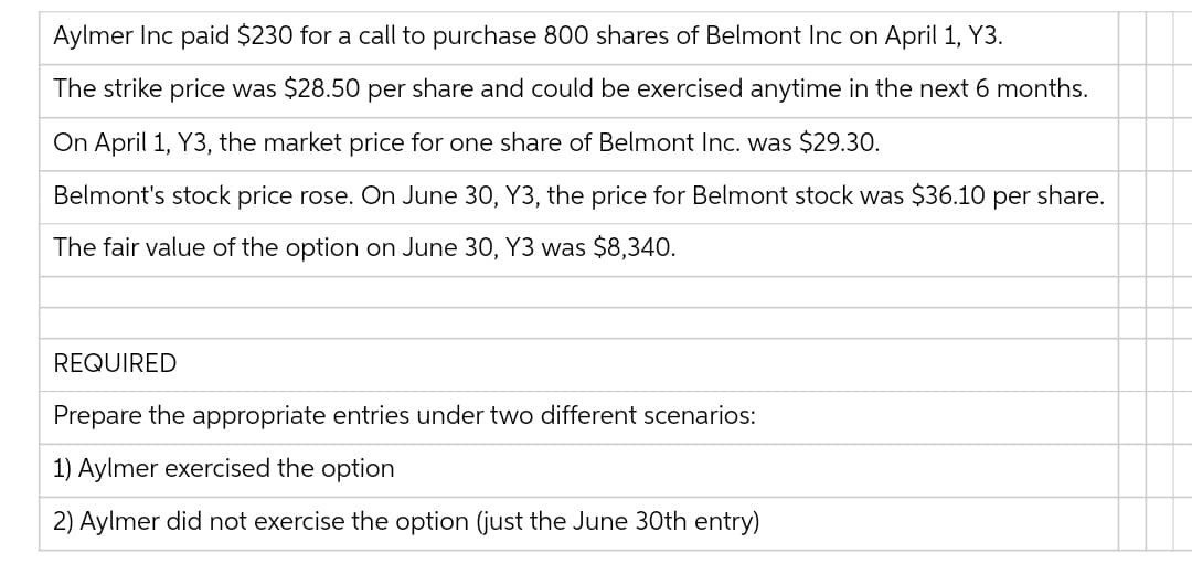 Aylmer Inc paid $230 for a call to purchase 800 shares of Belmont Inc on April 1, Y3.
The strike price was $28.50 per share and could be exercised anytime in the next 6 months.
On April 1, Y3, the market price for one share of Belmont Inc. was $29.30.
Belmont's stock price rose. On June 30, Y3, the price for Belmont stock was $36.10 per share.
The fair value of the option on June 30, Y3 was $8,340.
REQUIRED
Prepare the appropriate entries under two different scenarios:
1) Aylmer exercised the option
2) Aylmer did not exercise the option (just the June 30th entry)