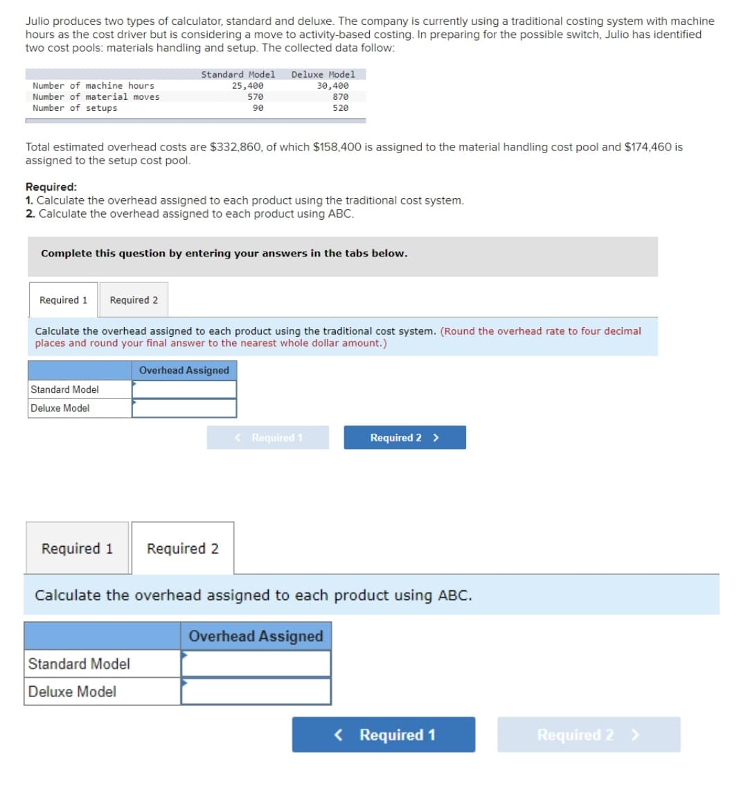 Julio produces two types of calculator, standard and deluxe. The company is currently using a traditional costing system with machine
hours as the cost driver but is considering a move to activity-based costing. In preparing for the possible switch, Julio has identified
two cost pools: materials handling and setup. The collected data follow:
Number of machine hours
Number of material moves
Number of setups
Total estimated overhead costs are $332,860, of which $158,400 is assigned to the material handling cost pool and $174,460 is
assigned to the setup cost pool.
Required:
1. Calculate the overhead assigned to each product using the traditional cost system.
2. Calculate the overhead assigned to each product using ABC.
Required 1 Required 2
Standard Model Deluxe Model
30,400
870
520
Complete this question by entering your answers in the tabs below.
Standard Model
Deluxe Model
25,400
570
90
Calculate the overhead assigned to each product using the traditional cost system. (Round the overhead rate to four decimal
places and round your final answer to the nearest whole dollar amount.)
Overhead Assigned
Required 1
Standard Model
Deluxe Model
Required 2
< Required 1
Required 2 >
Calculate the overhead assigned to each product using ABC.
Overhead Assigned
< Required 1
Required 2 >