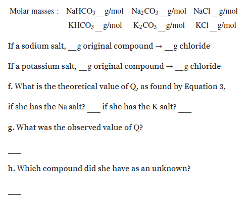 Molar masses : NaHCO3_g/mol N22CO3_g/mol NaCI_g/mol
KHCO3 g/mol K2CO3 g/mol
KCI g/mol
If a sodium salt,g original compound → _g chloride
If a potassium salt,_g original compound →_g chloride
f. What is the theoretical value of Q, as found by Equation 3,
if she has the Na salt?
if she has the K salt?
g. What was the observed value of Q?
h. Which compound did she have as an unknown?
