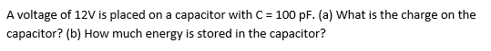 A voltage of 12V is placed on a capacitor with C= 100 pF. (a) What is the charge on the
capacitor? (b) How much energy is stored in the capacitor?
