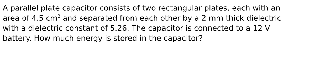 A parallel plate capacitor consists of two rectangular plates, each with an
area of 4.5 cm? and separated from each other by a 2 mm thick dielectric
with a dielectric constant of 5.26. The capacitor is connected to a 12 V
battery. How much energy is stored in the capacitor?
