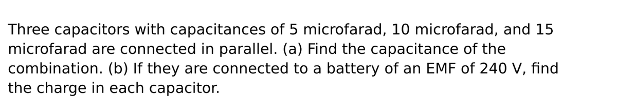 Three capacitors with capacitances of 5 microfarad, 10 microfarad, and 15
microfarad are connected in parallel. (a) Find the capacitance of the
combination. (b) If they are connected to a battery of an EMF of 240 V, find
the charge in each capacitor.
