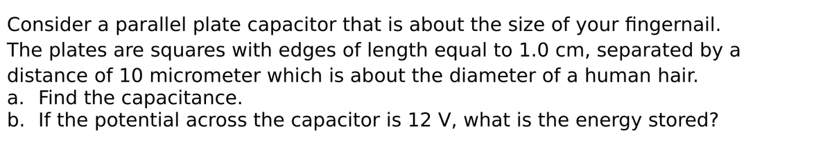 Consider a parallel plate capacitor that is about the size of your fingernail.
The plates are squares with edges of length equal to 1.0 cm, separated by a
distance of 10 micrometer which is about the diameter of a human hair.
a. Find the capacitance.
b. If the potential across the capacitor is 12 V, what is the energy stored?
