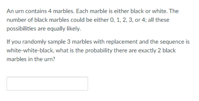 An urn contains 4 marbles. Each marble is either black or white. The
number of black marbles could be either 0, 1, 2, 3, or 4; all these
possibilities are equally likely.
If you randomly sample 3 marbles with replacement and the sequence is
white-white-black, what is the probability there are exactly 2 black
marbles in the urn?
