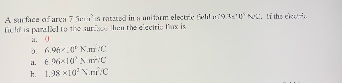 A surface of area 7.5cm2 is rotated in a uniform electric field of 9.3x10° N/C. If the electric
field is parallel to the surface then the electric flux is
a.
b. 6.96×10° N.m²/C
a. 6.96×10² N.m²/C
b. 1.98 ×10² N.m²/C
