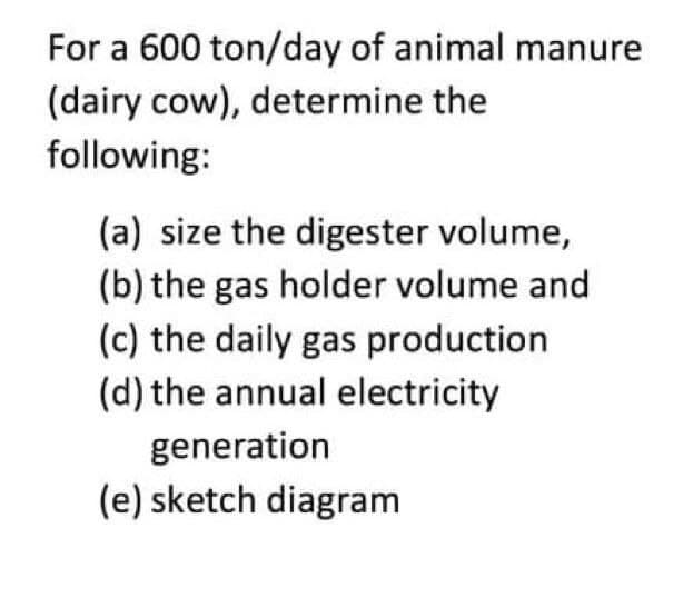 For a 600 ton/day of animal manure
(dairy cow), determine the
following:
(a) size the digester volume,
(b) the gas holder volume and
(c) the daily gas production
(d) the annual electricity
generation
(e) sketch diagram
