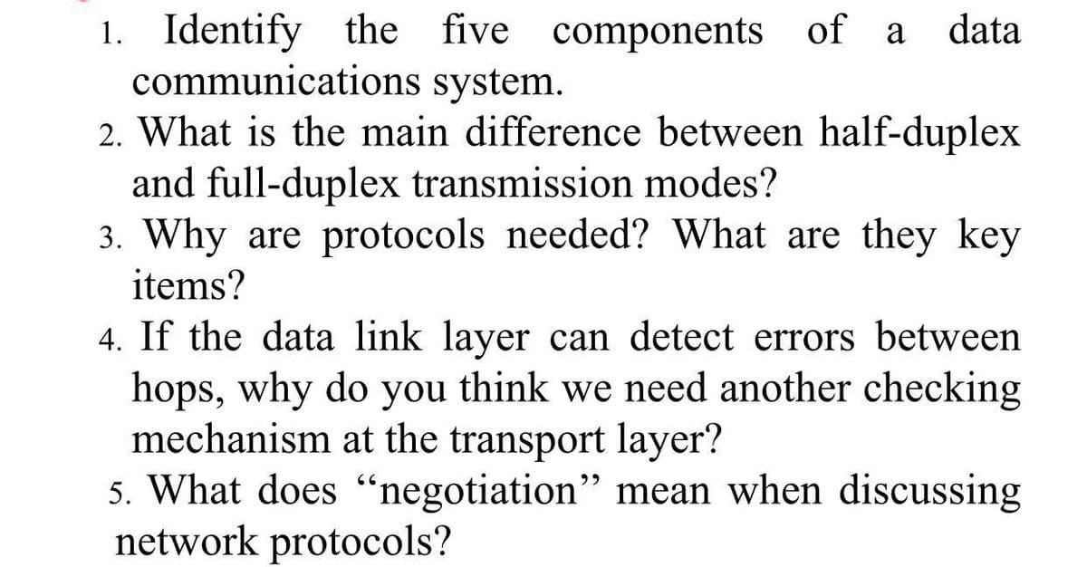 1. Identify the five components of a
communications system.
2. What is the main difference between half-duplex
and full-duplex transmission modes?
3. Why are protocols needed? What are they key
items?
data
4. If the data link layer can detect errors between
hops, why do you think we need another checking
mechanism at the transport layer?
5. What does “negotiation" mean when discussing
network protocols?
22
