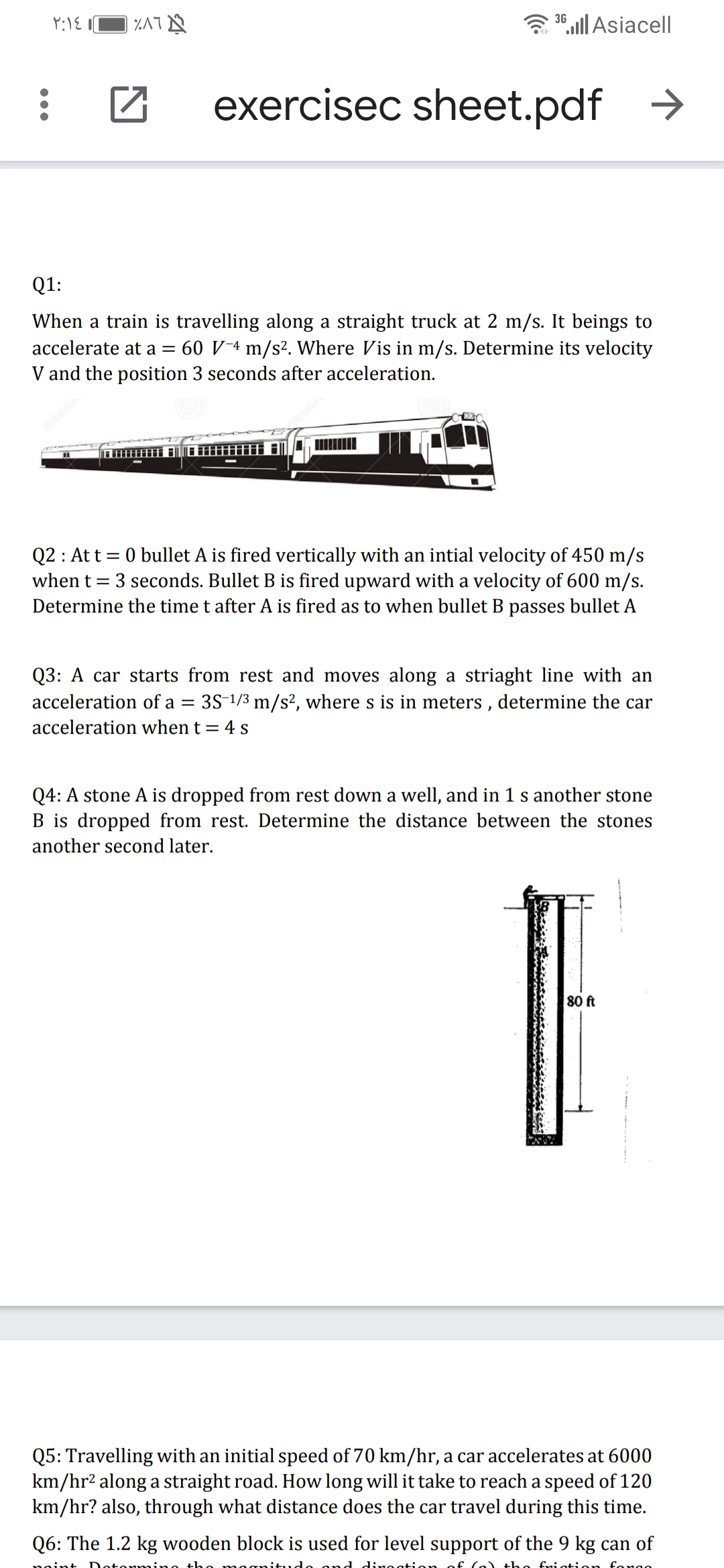 3 30,ll Asiacell|
exercisec sheet.pdf
Q1:
When a train is travelling along a straight truck at 2 m/s. It beings to
accelerate at a = 60 V¯4 m/s². Where Vis in m/s. Determine its velocity
V and the position 3 seconds after acceleration.
Q2 : At t = 0 bullet A is fired vertically with an intial velocity of 450 m/s
when t = 3 seconds. Bullet B is fired upward with a velocity of 600 m/s.
Determine the time t after A is fired as to when bullet B passes bullet A
Q3: A car starts from rest and moves along a striaght line with an
acceleration of a = 3S-1/3 m/s², where s is in meters , determine the car
acceleration when t = 4 s
Q4: A stone A is dropped from rest down a well, and in 1 s another stone
B is dropped from rest. Determine the distance between the stones
another second later.
80 ft
Q5: Travelling with an initial speed of 70 km/hr, a car accelerates at 6000
km/hr2 along a straight road. How long will it take to reach a speed of 120
km/hr? also, through what distance does the car travel during this time.
Q6: The 1.2 kg wooden block is used for level support of the 9 kg can of
noint
mino tho
dineatien
the fniation
fongo
