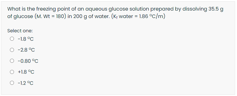 What is the freezing point of an aqueous glucose solution prepared by dissolving 35.5 g
of glucose (M. Wt = 180) in 200 g of water. (Kf water = 1.86 °C/m)
Select one:
O -1.8 °C
-2.8 °C
O -0.80 °C
-1.8 °C
O -1.2 °C

