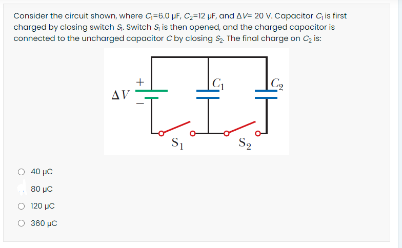 Consider the circuit shown, where G=6.0 µF, C2=12 µF, and AV= 20 V. Capacitor G is first
charged by closing switch S. Switch S, is then opened, and the charged capacitor is
connected to the uncharged capacitor C by closing S2. The final charge on C2 is:
C1
|C2
AV
S1
S2
Ο 40 μC
80 µC
Ο 120 μC
O 360 µC

