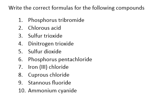 Write the correct formulas for the following compounds
1. Phosphorus tribromide
2.
Chlorous acid
3. Sulfur trioxide
4. Dinitrogen trioxide
5. Sulfur dioxide
7.
6. Phosphorus pentachloride
Iron (III) chloride
8. Cuprous chloride
9. Stannous fluoride
10. Ammonium cyanide