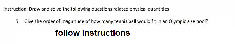 Instruction: Draw and solve the following questions related physical quantities
5. Give the order of magnitude of how many tennis ball would fit in an Olympic size pool?
follow instructions