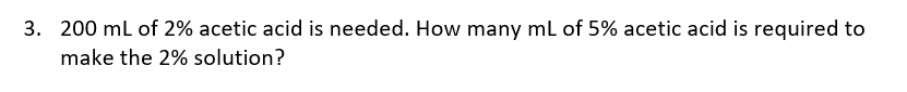 3. 200 mL of 2% acetic acid is needed. How many mL of 5% acetic acid is required to
make the 2% solution?