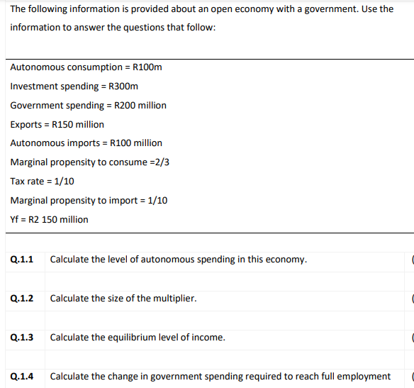The following information is provided about an open economy with a government. Use the
information to answer the questions that follow:
Autonomous consumption = R100m
Investment spending = R300m
%3D
Government spending = R200 million
Exports = R150 million
Autonomous imports = R100 million
Marginal propensity to consume =2/3
Tax rate = 1/10
Marginal propensity to import = 1/10
Yf = R2 150 million
Q.1.1
Calculate the level of autonomous spending in this economy.
Q.1.2
Calculate the size of the multiplier.
Q.1.3
Calculate the equilibrium level of income.
Q.1.4
Calculate the change in government spending required to reach full employment
