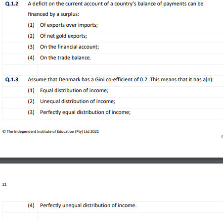 Q.1.2
A deficit on the current account of a country's balance of payments can be
financed by a surplus:
(1) Of exports over imports;
(2) Of net gold exports;
(3) On the financial account;
(4) On the trade balance.
Q.1.3
Assume that Denmark has a Gini co-efficient of 0.2. This means that it has a(n):
(1) Equal distribution of income;
(2) Unequal distribution of income;
(3) Perfectly equal distribution of income;
O The Independent Institute of Education (Pty) Ltd 2021
21
(4) Perfectly unequal distribution of income.
