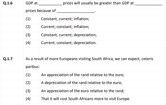 Q.1.6
GDP at
prices will usually be greater than GDP at
prices because of
(1)
Constant; current; inflation;
(2)
Current; constant; inflation;
(3)
Constant; current; depreciation;
(4)
Current; constant; depreciation.
Q.1.7
As a result of more Europeans visiting South Africa, we can expect, ceteris
paribus:
(1)
An appreciation of the rand relative to the euro;
(2)
A depreciation of the rand relative to the euro;
(3)
An appreciation of the euro relative to the rand;
(4)
That it will cost South Africans more to visit Europe.
