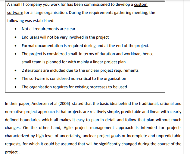 A small IT company you work for has been commissioned to develop a custom
software for a large organisation. During the requirements gathering meeting, the
following was established:
• Not all requirements are clear
• End users will not be very involved in the project
• Formal documentation is required during and at the end of the project.
• The project is considered small in terms of duration and workload, hence
small team is planned for with mainly a linear project plan
2 iterations are included due to the unclear project requirements
The software is considered non-critical to the organization
• The organisation requires for existing processes to be used.
In their paper, Andersen et al (2006) stated that the basic idea behind the traditional, rational and
normative project approach is that projects are relatively simple, predictable and linear with clearly
defined boundaries which all makes it easy to plan in detail and follow that plan without much
changes. On the other hand, Agile project management approach is intended for projects
characterized by high level of uncertainty, unclear project goals or incomplete and unpredictable
requests, for which it could be assumed that will be significantly changed during the course of the
project .
