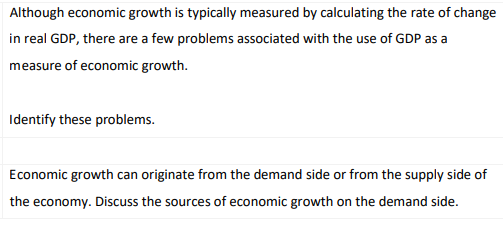 Although economic growth is typically measured by calculating the rate of change
in real GDP, there are a few problems associated with the use of GDP as a
measure of economic growth.
Identify these problems.
Economic growth can originate from the demand side or from the supply side of
the economy. Discuss the sources of economic growth on the demand side.
