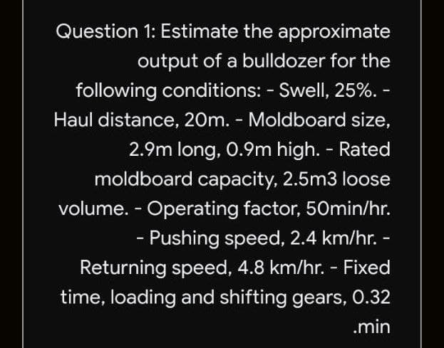 Question 1: Estimate the approximate
output of a bulldozer for the
following conditions: - Swell, 25%. -
Haul distance, 20m. - Moldboard size,
2.9m long, 0.9m high. - Rated
moldboard capacity, 2.5m3 loose
volume. - Operating factor, 50min/hr.
- Pushing speed, 2.4 km/hr. -
Returning speed, 4.8 km/hr. - Fixed
time, loading and shifting gears, 0.32
.min
